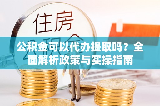 雨城公积金可以代办提取吗？全面解析政策与实操指南
