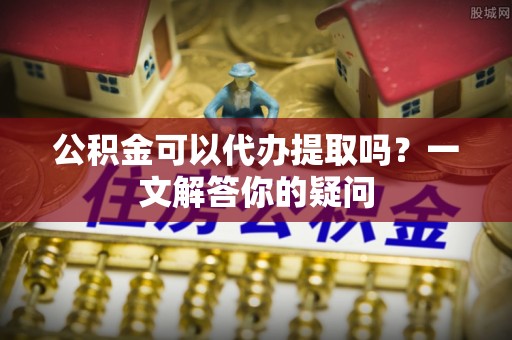 雨城公积金可以代办提取吗？一文解答你的疑问