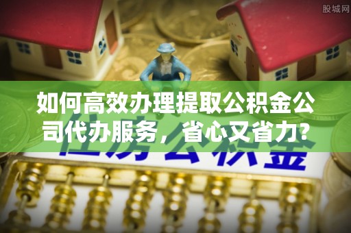 雨城如何高效办理提取公积金公司代办服务，省心又省力？