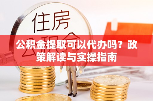 雨城公积金提取可以代办吗？政策解读与实操指南