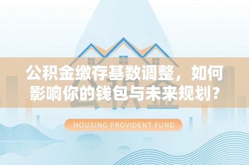 雨城公积金缴存基数调整，如何影响你的钱包与未来规划？