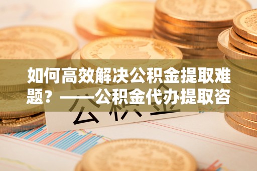 雨城如何高效解决公积金提取难题？——公积金代办提取咨询服务全解析